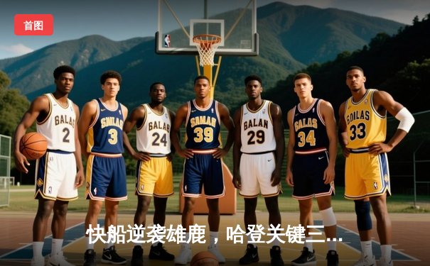 快船逆袭雄鹿，哈登关键三分锁定胜局